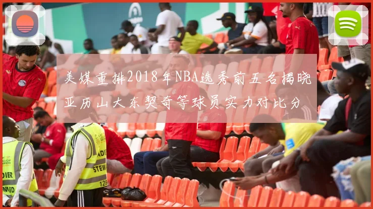 美媒重排2018年NBA选秀前五名揭晓亚历山大东契奇等球员实力对比分析