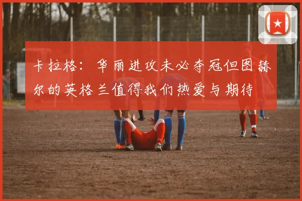 卡拉格：华丽进攻未必夺冠但图赫尔的英格兰值得我们热爱与期待