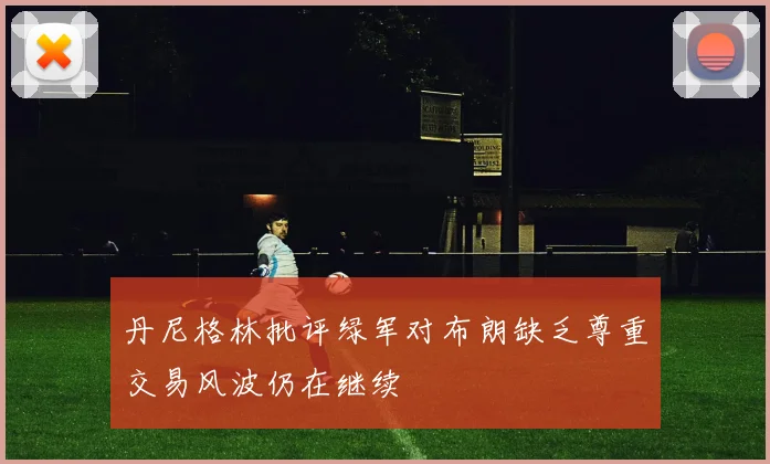 丹尼格林批评绿军对布朗缺乏尊重交易风波仍在继续