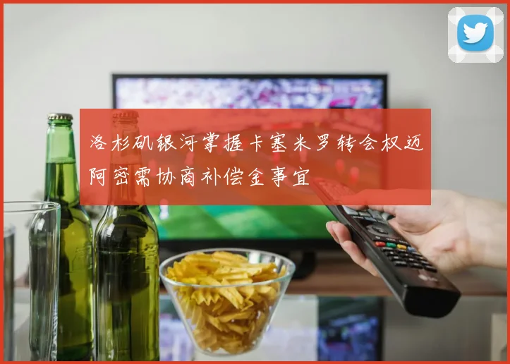 洛杉矶银河掌握卡塞米罗转会权迈阿密需协商补偿金事宜