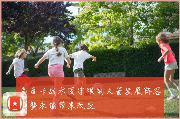 乌度卡战术固守限制火箭发展阵容调整未能带来改变