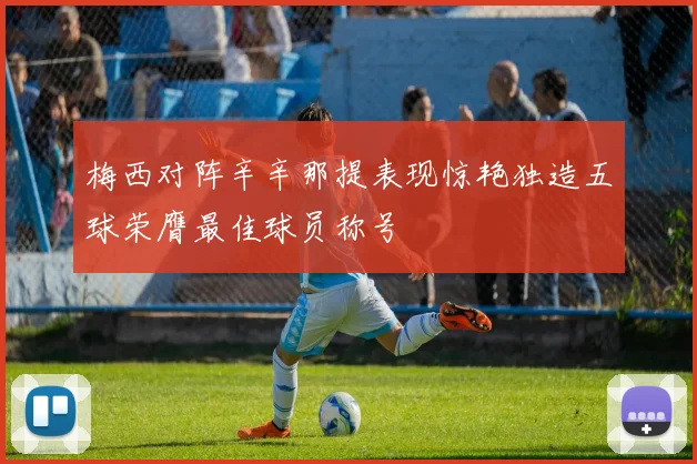 梅西对阵辛辛那提表现惊艳独造五球荣膺最佳球员称号