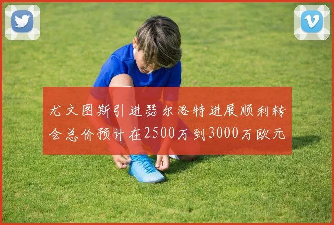 尤文图斯引进瑟尔洛特进展顺利转会总价预计在2500万到3000万欧元之间
