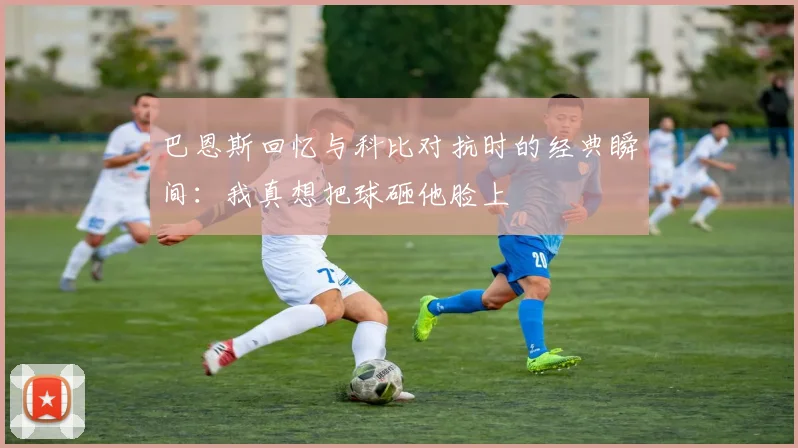 巴恩斯回忆与科比对抗时的经典瞬间：我真想把球砸他脸上
