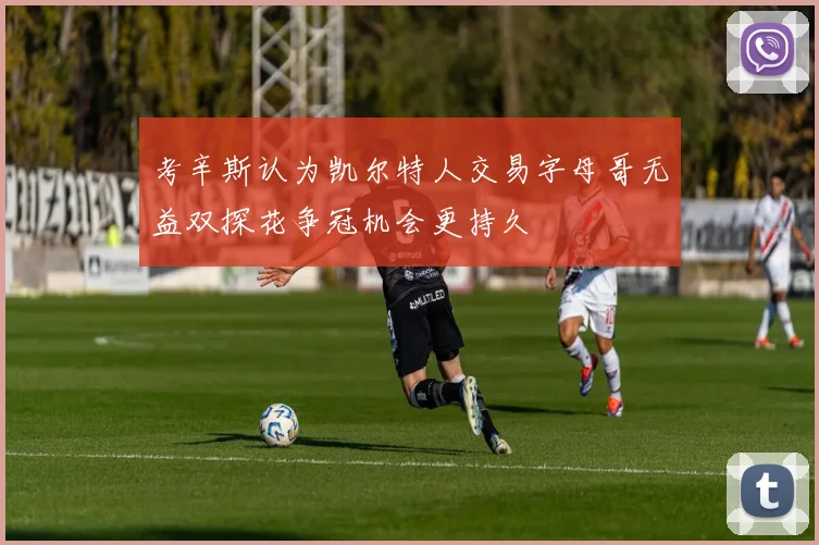 考辛斯认为凯尔特人交易字母哥无益双探花争冠机会更持久