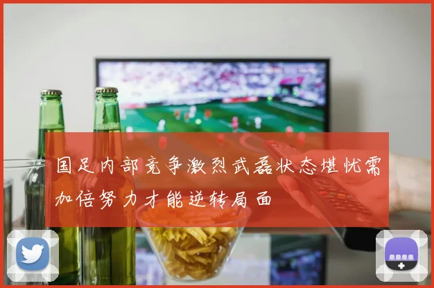 国足内部竞争激烈武磊状态堪忧需加倍努力才能逆转局面
