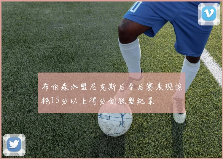 布伦森加盟尼克斯后季后赛表现惊艳15分以上得分创联盟纪录