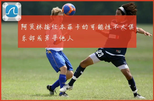阿莫林接任本菲卡的可能性不大俱乐部或另寻他人