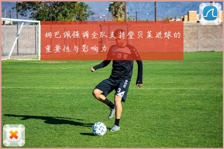 姆巴佩强调全队支持登贝莱进球的重要性与影响力